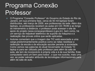 Programa Conexão ProfessorO Programa “Conexão Professor” do Governo do Estado do Rio de Janeiro, em sua primeira fase, cerca de 50 mil laptops foram distribuídos, até março de 2009, aos professores da rede. Além dos laptops, os professores recebem as aulas em CD- ROM e ao longo do treinamento a distância, o professor pode acessar o site de apoio do projeto (www.conexaoprofessor.rj.gov.br), bem como, há um serviço de helpdesktelefônico de suporte da máquina e à realização das provas online que serão aplicadas.Autores comentam que a imagem das TIC está associada a uma carga predominantemente positiva como se nelas residisse a redenção da escola e da educação escolar perante a sociedade. Como vemos nas palavras do atual Governador do Estado “O laptop é para ser utilizado pelo professor para além da sala de aula, ele tem de incorporá-lo à própria vida e à de sua família. Este computador será um bem para todos”, o que nos suscita, mais uma vez, ao poder salvador atribuído às tecnologias informacionaispara além da sala de aula.