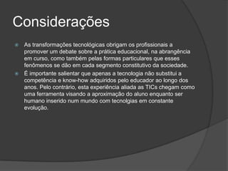 ConsideraçõesAs transformações tecnológicas obrigam os profissionais a promover um debate sobre a prática educacional, na abrangência em curso, como também pelas formas particulares que esses fenômenos se dão em cada segmento constitutivo da sociedade.É importante salientar que apenas a tecnologia não substitui a competência e know-how adquiridos pelo educador ao longo dos anos. Pelo contrário, esta experiência aliada as TICs chegam como uma ferramenta visando a aproximação do aluno enquanto ser humano inserido num mundo com tecnolgias em constante evolução.