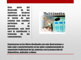Gran      parte     del
desarrollo    de    las
modernas       técnicas
educativas se basa en
el hecho de que
cuantos más sentidos
participen     en    el
proceso              de
aprendizaje, más fácil
será la asimilación y
retención     de    los
conocimientos.


Comenzaron en los libros diseñando con más ilustraciones a
todo color y posteriormente en las aulas complementando la
exposición tradicional de las materias con la proyección de
diapositivas, películas y vídeos
 