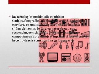 • las tecnologías multimedia combinan
  sonidos, fotografías, vídeos, textos, etc. La pantalla se
  convierte en una zona de percepción en la que se
  sitúan elementos de diversa naturaleza y que
  responden, esencialmente a códigos visuales que
  comportan un aprendizaje y suponen el incremento de
  la competencia comunicativa en los usuarios.
 