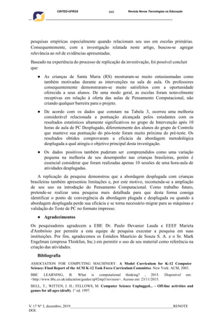 645
CINTED-UFRGS Revista Novas Tecnologias na Educação
____________________________________________________________________________________________
V. 17 Nº 3, dezembro, 2019_______________________________________________________RENOTE
DOI:
pesquisas empíricas especialmente quando relacionam seu uso em escolas primárias.
Consequentemente, com a investigação relatada neste artigo, buscou-se agregar
relevância ao rol de evidências apresentadas.
Baseado na experiência do processo de replicação da investivação, foi possível concluir
que:
● As crianças de Santa Maria (RS) mostraram-se muito entusiasmadas como
também motivadas durante as intervenções na sala de aula. Os professores
consequentemente demonstraram-se muito satisfeitos com a oportunidade
oferecida a seus alunos. De uma modo geral, as escolas foram notavelmente
receptivas em relação à oferta das aulas de Pensamento Computacional, não
criando qualquer barreira para o projeto.
● De acordo com os dados que constam na Tabela 3, ocorreu uma melhoria
considerável relacionada a pontuação alcançada pelos estudantes com os
resultados estatísticos altamente significativos no grupo de Intervenção após 10
horas de aula de PC Desplugado, diferentemente dos alunos do grupo de Controle
que manteve sua pontuação do pós-teste foram muito próxima do pré-teste. Os
resultados obtidos comprovaram a eficácia da abordagem metodológica
desplugada a qual atingiu o objetivo principal desta investigação.
● Os dados positivos também puderam ser compreendidos como uma variação
pequena na melhoria de seu desempenho nas crianças brasileiras, porém é
essencial considerar que foram realizadas apenas 10 sessões de uma hora-aula de
atividades desplugadas.
A replicação da pesquisa demonstrou que a abordagem desplugada com crianças
brasileiras também apresentou limitações e, por este motivo, recomenda-se a ampliação
de seu uso na introdução do Pensamento Computacional. Como trabalho futuro,
pretende-se realizar uma pesquisa mais detalhada para que desta forma consiga
identificar o ponto de convergência da abordagem plugada e desplugada ou quando a
abordagem desplugada perde sua eficácia e se torna necessário migrar para as máquinas e
validação do Teste de PC no formato impresso.
● Agradecimentos
Os pesquisadores agradecem a EBE Dr. Paulo Devanier Lauda e EEEF Marieta
d'Ambrósio por permitir a esta equipe de pesquisa executar a pesquisa em suas
instituições. Por fim, agradecemos os Estúdios Maurício de Souza S. A. e o Sr. Mark
Engelman (empresa Thinkfun, Inc.) em permitir o uso de seu material como referência na
criação das atividades.
Bibliografia
ASSOCIATION FOR COMPUTING MACHINERY. A Model Curriculum for K-12 Computer
Science: Final Report of the ACM K-12 Task Force Curriculum Committee. New York: ACM, 2003.
BBC LEARNING, B. What is computational thinking? , 2015. Disponível em:
<http://www.bbc.co.uk/education/guides/zp92mp3/revision>. Acesso em: 23/11/2015.
BELL, T.; WITTEN, I. H.; FELLOWS, M. Computer Science Unplugged... - Off-line activities and
games for all ages (draft). 1o
ed. 1997.
 