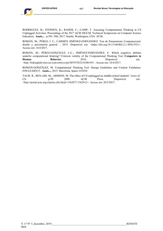 647
CINTED-UFRGS Revista Novas Tecnologias na Educação
____________________________________________________________________________________________
V. 17 Nº 3, dezembro, 2019_______________________________________________________RENOTE
DOI:
RODRIGUEZ, B.; STEPHEN, K.; RADER, C.; CAMP, T. Assessing Computational Thinking in CS
Unplugged Activities. Proceedings of the 2017 ACM SIGCSE Technical Symposium on Computer Science
Education. Anais... . p.501–506, 2017. Seattle, Washington, USA: ACM.
ROMÁN, M.; PÉREZ, J. C.; CARMEN JIMÉNEZ-FERNÁNDEZ. Test de Pensamiento Computacional:
diseño y psicometría general. , 2015. Disponível em: <https://doi.org/10.13140/RG.2.1.3056.5521>.
Acesso em: 16/4/2017.
ROMÁN, M.; PÉREZ-GONZÁLEZ, J.-C.; JIMÉNEZ-FERNÁNDEZ, C. Which cognitive abilities
underlie computational thinking? Criterion validity of the Computational Thinking Test. Computers in
Human Behavior, 2016. Disponível em:
<http://linkinghub.elsevier.com/retrieve/pii/S0747563216306185>. Acesso em: 16/4/2017.
ROMÁN-GONZÁLEZ, M. Computational Thinking Test: Design Guidelines and Content Validation.
EDULEARN15. Anais..., 2015. Barcelona, Spain: IATED.
TAUB, R.; BEN-ARI, M.; ARMONI, M. The effect of CS unplugged on middle-school students’ views of
CS. . p.99, 2009. ACM Press. Disponível em:
<http://portal.acm.org/citation.cfm?doid=1562877.1562912>. Acesso em: 20/5/2017.
 