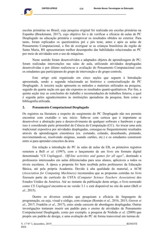638
CINTED-UFRGS Revista Novas Tecnologias na Educação
____________________________________________________________________________________________
V. 17 Nº 3, dezembro, 2019_______________________________________________________RENOTE
DOI:
escolas primárias no Brasil, cuja pesquisa original foi realizada em escolas primárias na
Espanha (Brackmann, 2017), cujo objetivo foi o de verificar a eficácia de aulas de PC
Desplugado na educação primária e comprovar os resultados obtidos no exterior. Para
tanto, foram replicados os questionários pré e pós teste, antes e após as aulas de
Pensamento Computacional, a fim de averiguar se as crianças brasileiras da região de
Santa Maria, RS apresentariam melhor desempenho das habilidades relacionadas ao PC
por meio de atividades sem o uso de máquinas.
Neste sentido foram desenvolvidos e adaptados objetos de aprendizagem de PC;
foram realizadas intervenções nas salas de aula, utilizando atividades desplugadas
desenvolvidas e por último realizou-se a avaliação do Pensamento Computacional com
os estudantes que participaram do grupo de intervenção e do grupo controle.
Este artigo está organizado em cinco seções que seguem à Introdução
apresentada, sendo a segunda relacionada ao histórico e contextualização do PC
Desplugado. A terceira seção apresenta os métodos e materiais utilizados na pesquisa,
seguido da quarta seção em que são expostos os resultados quanti-qualitativos. Por fim, a
quinta seção traz as conclusões do trabalho e recomendações de trabalhos futuros, a qual
é seguida pelos agradecimentos às instituições apoiadoras da pesquisa, bem como a
bibliografia utilizada.
2. Pensamento Computacional Desplugado
Os registros na literatura a respeito do surgimento do PC Desplugado não nos permite
encontrar com exatidão o seu início. Sabe-se com certeza que é importante se
desenvolver a abstração para o desenvolvimento de qualquer software e hardware e que
isso é considerado parte primordial da Ciência da Computação (CC). Ao trocar uma aula
tradicional expositiva por atividades desplugadas, consegue-se frequentemente resultados
através da aprendizagem cinestésica (ex. cortando, colando, desenhando, pintando,
movimentando-se, resolvendo enigmas, usando cartões, etc.) e os estudantes constroem
entre si para aprender conceitos da área.
Em relação a introdução do PC às salas de aulas da EB, os primeiros registros
remetem a Bell et al. (1997), com o lançamento de um livro em formato digital
denominado “CS Unplugged... Off-line activities and games for all ages”, destinado a
professores interessados em aulas diferenciadas para seus alunos, aplicáveis a todos os
níveis escolares. À época a proposta foi bem recebida pelos professores da Educação
Básica, até pela própria Academia. Devido à alta qualidade do material, a ACM
(Association for Computing Machinery) recomendou que as propostas contidas no livro
fizessem parte do currículo do CSTA (Computer Science Teachers Association) dos
Estados Unidos da América. Até ao instante da publicação deste artigo, o livro nomeado
como CS Unplugged encontra-se na versão 3.1 e está disponível no site do autor (Bell et
al., 2015).
Dentre os diversos estudos que pesquisam a eficácia de linguagens de
programação, ou seja, visual e código, com crianças (Román et al., 2016, 2015; Grover et
al., 2017; Franklin et al., 2017), estes ainda carecem de abordagens desplugadas. Outras
investigações tentaram inserir um padrão para o ensino de atividades de Pensamento
Computacional Desplugado, como por exemplo, a pesquisa de Nishida et al. (2009) que
propôs um padrão de design, e uma avaliação do PC de forma transversal em turmas de
 