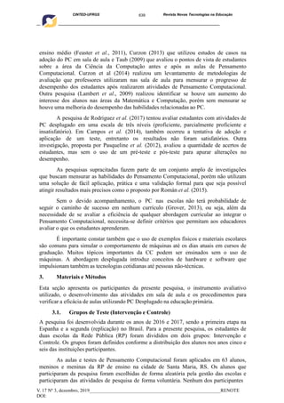 639
CINTED-UFRGS Revista Novas Tecnologias na Educação
____________________________________________________________________________________________
V. 17 Nº 3, dezembro, 2019_______________________________________________________RENOTE
DOI:
ensino médio (Feaster et al., 2011), Curzon (2013) que utilizou estudos de casos na
adoção do PC em sala de aula e Taub (2009) que avaliou o pontos de vista de estudantes
sobre a área da Ciência da Computação antes e após as aulas de Pensamento
Computacional. Curzon et al (2014) realizou um levantamento de metodologias de
avaliação que professores utilizaram nas sala de aula para mensurar o progresso de
desempenho dos estudantes após realizarem atividades de Pensamento Computacional.
Outra pesquisa (Lambert et al., 2009) realizou identificar se houve um aumento do
interesse dos alunos nas áreas da Matemática e Computação, porém sem mensurar se
houve uma melhoria do desempenho das habilidades relacionadas ao PC.
A pesquisa de Rodriguez et al. (2017) tentou avaliar estudantes com atividades de
PC desplugado em uma escala de três níveis (proficiente, parcialmente proficiente e
insatisfatório). Em Campos et al. (2014), também ocorreu a tentativa de adoção e
aplicação de um teste, entretanto os resultados não foram satisfatórios. Outra
investigação, proposta por Pasqueline et al. (2012), avaliou a quantidade de acertos de
estudantes, mas sem o uso de um pré-teste e pós-teste para apurar alterações no
desempenho.
As pesquisas supracitadas fazem parte de um conjunto amplo de investigações
que buscam mensurar as habilidades do Pensamento Computacional, porém não utilizam
uma solução de fácil aplicação, prática e uma validação formal para que seja possível
atingir resultados mais precisos como o proposto por Román et al. (2015).
Sem o devido acompanhamento, o PC nas escolas não terá probabilidade de
seguir o caminho de sucesso em nenhum currículo (Grover, 2013), ou seja, além da
necessidade de se avaliar a eficiência de qualquer abordagem curricular ao integrar o
Pensamento Computacional, necessita-se definir critérios que permitam aos educadores
avaliar o que os estudantes aprenderam.
É importante constar também que o uso de exemplos físicos e materiais escolares
são comuns para simular o comportamento de máquinas até os dias atuais em cursos de
graduação. Muitos tópicos importantes da CC podem ser ensinados sem o uso de
máquinas. A abordagem desplugada introduz conceitos de hardware e software que
impulsionam também as tecnologias cotidianas até pessoas não-técnicas.
3. Materiais e Métodos
Esta seção apresenta os participantes da presente pesquisa, o instrumento avaliativo
utilizado, o desenvolvimento das atividades em sala de aula e os procedimentos para
verificar a eficácia de aulas utilizando PC Desplugado na educação primária.
3.1. Grupos de Teste (Intervenção e Controle)
A pesquisa foi desenvolvida durante os anos de 2016 e 2017, sendo a primeira etapa na
Espanha e a segunda (replicação) no Brasil. Para a presente pesquisa, os estudantes de
duas escolas da Rede Pública (RP) foram divididos em dois grupos: Intervenção e
Controle. Os grupos foram definidos conforme a distribuição dos alunos nos anos cinco e
seis das instituições participantes.
As aulas e testes de Pensamento Computacional foram aplicados em 63 alunos,
meninos e meninas da RP de ensino na cidade de Santa Maria, RS. Os alunos que
participaram da pesquisa foram escolhidas de forma aleatória pela gestão das escolas e
participaram das atividades de pesquisa de forma voluntária. Nenhum dos participantes
 