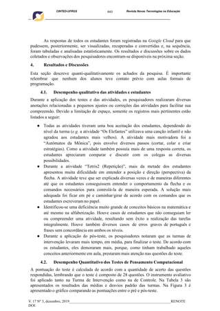 643
CINTED-UFRGS Revista Novas Tecnologias na Educação
____________________________________________________________________________________________
V. 17 Nº 3, dezembro, 2019_______________________________________________________RENOTE
DOI:
As respostas de todos os estudantes foram registradas na Google Cloud para que
pudessem, posteriormente, ser visualizadas, recuperadas e convertidas e, na sequência,
foram tabuladas e analisadas estatisticamente. Os resultados e discussões sobre os dados
coletados e observações dos pesquisadores encontram-se disponíveis na próxima seção.
4. Resultados e Discussões
Esta seção descreve quanti-qualitativamente os achados da pesquisa. É importante
relembrar que nenhum dos alunos teve contato prévio com aulas formais de
programação.
4.1. Desempenho qualitativo das atividades e estudantes
Durante a aplicação dos testes e das atividades, os pesquisadores realizaram diversas
anotações relacionadas a pequenos ajustes ou correções das atividades para facilitar sua
compreensão. Devido a limitação de espaço, somente os registros mais pertinentes estão
listados a seguir:
● Todas as atividades tiveram uma boa aceitação dos estudantes, dependendo do
nível da turma (e.g. a atividade “Os Elefantes” utilizava uma canção infantil e não
agradou aos estudantes mais velhos). A atividade mais motivadora foi a
“Autômatos da Mônica”, pois envolve diversos passos (cortar, colar e criar
estratégias). Como a atividade também possuía mais de uma resposta correta, os
estudantes apreciaram comparar e discutir com os colegas as diversas
possibilidades.
● Durante a atividade “Tetris2 (Repetição)”, mais da metade dos estudantes
apresentou muita dificuldade em entender a posição e direção (perspectiva) da
flecha. A atividade teve que ser explicada diversas vezes e de maneiras diferentes
até que os estudantes conseguissem entender o comportamento da flecha e os
comandos necessários para controlá-la de maneira esperada. A solução mais
adequada foi ficar em pé e caminhar/girar de acordo com os comandos que os
estudantes escreveram no papel.
● Identificou-se uma deficiência muito grande de conceitos básicos na matemática e
até mesmo na alfabetização. Houve casos de estudantes que não conseguiam ler
ou compreender uma atividade, resultando sem êxito a realização das tarefas
integralmente. Houve também diversos casos de erros graves de português e
frases sem concordância em ambos os níveis.
● Durante a aplicação do pós-teste, os pesquisadores notaram que as turmas de
intervenção levaram mais tempo, em média, para finalizar o teste. De acordo com
os estudantes, eles demoraram mais, porque, como tinham trabalhado aqueles
conceitos anteriormente em aula, prestaram mais atenção nas questões do teste.
4.2. Desempenho Quantitativo dos Testes de Pensamento Computacional
A pontuação do teste é calculada de acordo com a quantidade de acerto das questões
respondidas, lembrando que o teste é composto de 28 questões. O instrumento avaliativo
foi aplicado tanto na Turma de Intervenção como na de Controle. Na Tabela 3 são
apresentados os resultados das médias e desvios padrão das turmas. Na Figura 3 é
apresentado o gráfico comparando as pontuações entre o pré e pós-teste.
 