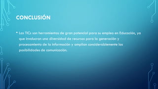 CONCLUSIÓN
• Las TICs son herramientas de gran potencial para su empleo en Educación, ya
que involucran una diversidad de recursos para la generación y
procesamiento de la información y amplían considerablemente las
posibilidades de comunicación.
 
