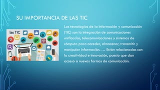 SU IMPORTANCIA DE LAS TIC
Las tecnologías de la información y comunicación
(TIC) son la integración de comunicaciones
unificadas, telecomunicaciones y sistemas de
cómputo para acceder, almacenar, transmitir y
manipular información. … Están relacionadas con
la creatividad e innovación, puesto que dan
acceso a nuevas formas de comunicación.
 