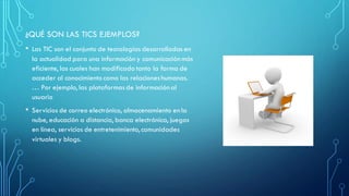 ¿QUÉ SON LAS TICS EJEMPLOS?
• Las TIC son el conjunto de tecnologías desarrolladas en
la actualidad para una información y comunicación más
eficiente, las cuales han modificado tanto la forma de
acceder al conocimiento como las relacioneshumanas.
… Por ejemplo,las plataformasde información al
usuario
• Servicios de correo electrónico, almacenamiento en la
nube, educación a distancia, banca electrónica, juegos
en línea, servicios de entretenimiento, comunidades
virtuales y blogs.
 