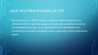 ¿QUÉ NOS PERMITE HACER LAS TIC?
• ¿Para qué sirven las TIC? Su función principal es facilitar el acceso a la
información fácil y rápida en cualquier formato, esto es posible a través de
la inmaterialidad; es decir de la digitalización de la información para
almacenarla en grandes cantidades o tener acceso aún si está en dispositivos
lejanos.
 