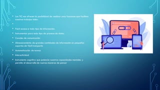 • Las TIC nos ofrecen la posibilidad de realizar unas funciones que facilitan
nuestros trabajos tales:
•
• Fácil acceso a todo tipo de información.
• Instrumentos para todo tipo de proceso de datos.
• Canales de comunicación
• Almacenamiento de grandes cantidades de información en pequeños
soportes de fácil transporte
• Automatización de tareas
• Interactividad
• Instrumento cognitivo que potencia nuestras capacidades mentales y
permite el desarrollo de nuevas maneras de pensar
 
