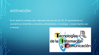MOTIVACIÓN
Es sin duda la ventaja más relevante del uso de las TIC. El aprendizaje se
convierte en divertido y atractivo, animándoles a investigar y experimentar por
sí mismos.
 