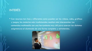 INTERÉS
• Con recursos tan ricos y diferentes como pueden ser los vídeos, webs, gráficos
y juegos, las materias más tradicionales resultan más interesantes. Los
contenidos multimedia son una herramienta muy útil para acercar las distintas
asigntaturas al alumnado de una forma completa y entretenida.
 