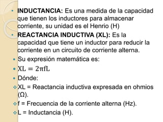 • INDUCTANCIA: Es una medida de la capacidad
que tienen los inductores para almacenar
corriente, su unidad es el Henrio (H)
• REACTANCIA INDUCTIVA (XL): Es la
capacidad que tiene un inductor para reducir la
corriente en un circuito de corriente alterna.
 Su expresión matemática es:
 XL = 2πfL
 Dónde:
XL = Reactancia inductiva expresada en ohmios
(Ω).
f = Frecuencia de la corriente alterna (Hz).
L = Inductancia (H).
 