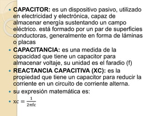  CAPACITOR: es un dispositivo pasivo, utilizado
en electricidad y electrónica, capaz de
almacenar energía sustentando un campo
eléctrico. está formado por un par de superficies
conductoras, generalmente en forma de láminas
o placas
 CAPACITANCIA: es una medida de la
capacidad que tiene un capacitor para
almacenar voltaje, su unidad es el faradio (f)
 REACTANCIA CAPACITIVA (XC): es la
propiedad que tiene un capacitor para reducir la
corriente en un circuito de corriente alterna.
 su expresión matemática es:
 xc =
1
2πfc
 