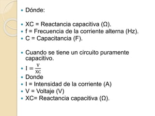  Dónde:
 XC = Reactancia capacitiva (Ω).
 f = Frecuencia de la corriente alterna (Hz).
 C = Capacitancia (F).
 Cuando se tiene un circuito puramente
capacitivo.
 I =
V
XC
 Donde
 I = Intensidad de la corriente (A)
 V = Voltaje (V)
 XC= Reactancia capacitiva (Ω).
 