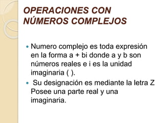 OPERACIONES CON
NÚMEROS COMPLEJOS
 Numero complejo es toda expresión
en la forma a + bi donde a y b son
números reales e i es la unidad
imaginaria ( ).
 Su designación es mediante la letra Z
Posee una parte real y una
imaginaria.
 