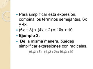  Para simplificar esta expresión,
combina los términos semejantes, 6x
y 4x.
 (6x + 8) + (4x + 2) = 10x + 10
 Ejemplo 2:
 De la misma manera, puedes
simplificar expresiones con radicales.
 