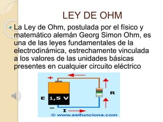 LEY DE OHM
 La Ley de Ohm, postulada por el físico y
matemático alemán Georg Simon Ohm, es
una de las leyes fundamentales de la
electrodinámica, estrechamente vinculada
a los valores de las unidades básicas
presentes en cualquier circuito eléctrico
 