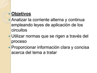  Objetivos
 Analizar la corriente alterna y continua
empleando leyes de aplicación de los
circuitos
 Utilizar normas que se rigen a través del
proceso
 Proporcionar información clara y concisa
acerca del tema a tratar
 