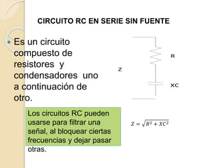CIRCUITO RC EN SERIE SIN FUENTE
 Es un circuito
compuesto de
resistores y
condensadores uno
a continuación de
otro.
R
XC
Z
𝑍 = 𝑅2 + 𝑋𝐶2
Los circuitos RC pueden
usarse para filtrar una
señal, al bloquear ciertas
frecuencias y dejar pasar
otras.
 