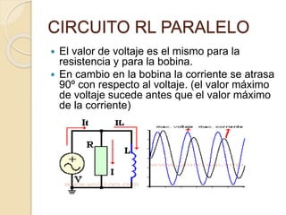 CIRCUITO RL PARALELO
 El valor de voltaje es el mismo para la
resistencia y para la bobina.
 En cambio en la bobina la corriente se atrasa
90º con respecto al voltaje. (el valor máximo
de voltaje sucede antes que el valor máximo
de la corriente)
 