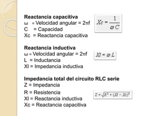 Reactancia capacitiva
ω = Velocidad angular = 2πf
C = Capacidad
Xc = Reactancia capacitiva
Reactancia inductiva
ω = Velocidad angular = 2πf
L = Inductancia
Xl = Impedancia inductiva
Impedancia total del circuito RLC serie
Z = Impedancia
R = Resistencia
Xl = Reactancia inductiva
Xc = Reactancia capacitiva
 