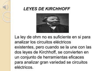 LEYES DE KIRCHHOFF
La ley de ohm no es suficiente en si para
analizar los circuitos eléctricos
existentes, pero cuando se la une con las
dos leyes de Kirchhoff, se convierten en
un conjunto de herramientas eficaces
para analizar gran variedad se circuitos
eléctricos.
 