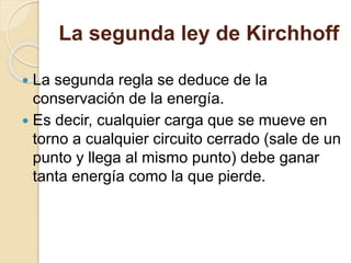 La segunda ley de Kirchhoff
 La segunda regla se deduce de la
conservación de la energía.
 Es decir, cualquier carga que se mueve en
torno a cualquier circuito cerrado (sale de un
punto y llega al mismo punto) debe ganar
tanta energía como la que pierde.
 