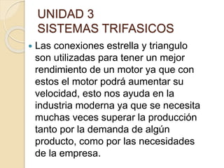 UNIDAD 3
SISTEMAS TRIFASICOS
 Las conexiones estrella y triangulo
son utilizadas para tener un mejor
rendimiento de un motor ya que con
estos el motor podrá aumentar su
velocidad, esto nos ayuda en la
industria moderna ya que se necesita
muchas veces superar la producción
tanto por la demanda de algún
producto, como por las necesidades
de la empresa.
 