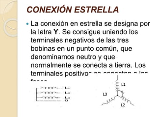 CONEXIÓN ESTRELLA
 La conexión en estrella se designa por
la letra Y. Se consigue uniendo los
terminales negativos de las tres
bobinas en un punto común, que
denominamos neutro y que
normalmente se conecta a tierra. Los
terminales positivos se conectan a las
fases.
 