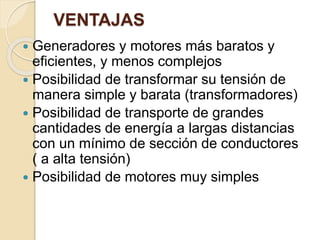 VENTAJAS
 Generadores y motores más baratos y
eficientes, y menos complejos
 Posibilidad de transformar su tensión de
manera simple y barata (transformadores)
 Posibilidad de transporte de grandes
cantidades de energía a largas distancias
con un mínimo de sección de conductores
( a alta tensión)
 Posibilidad de motores muy simples
 