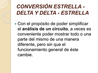 CONVERSIÓN ESTRELLA -
DELTA Y DELTA - ESTRELLA
 Con el propósito de poder simplificar
el análisis de un circuito, a veces es
conveniente poder mostrar todo o una
parte del mismo de una manera
diferente, pero sin que el
funcionamiento general de éste
cambie.
 