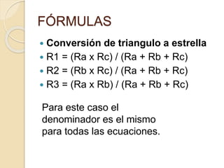 FÓRMULAS
 Conversión de triangulo a estrella
 R1 = (Ra x Rc) / (Ra + Rb + Rc)
 R2 = (Rb x Rc) / (Ra + Rb + Rc)
 R3 = (Ra x Rb) / (Ra + Rb + Rc)
Para este caso el
denominador es el mismo
para todas las ecuaciones.
 
