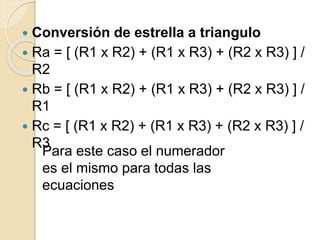  Conversión de estrella a triangulo
 Ra = [ (R1 x R2) + (R1 x R3) + (R2 x R3) ] /
R2
 Rb = [ (R1 x R2) + (R1 x R3) + (R2 x R3) ] /
R1
 Rc = [ (R1 x R2) + (R1 x R3) + (R2 x R3) ] /
R3
Para este caso el numerador
es el mismo para todas las
ecuaciones
 