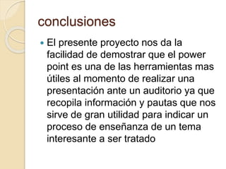 conclusiones
 El presente proyecto nos da la
facilidad de demostrar que el power
point es una de las herramientas mas
útiles al momento de realizar una
presentación ante un auditorio ya que
recopila información y pautas que nos
sirve de gran utilidad para indicar un
proceso de enseñanza de un tema
interesante a ser tratado
 