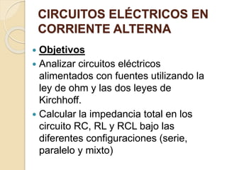 CIRCUITOS ELÉCTRICOS EN
CORRIENTE ALTERNA
 Objetivos
 Analizar circuitos eléctricos
alimentados con fuentes utilizando la
ley de ohm y las dos leyes de
Kirchhoff.
 Calcular la impedancia total en los
circuito RC, RL y RCL bajo las
diferentes configuraciones (serie,
paralelo y mixto)
 
