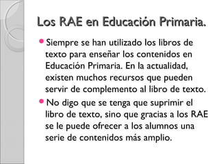 LLooss RRAAEE eenn EEdduuccaacciióónn PPrriimmaarriiaa.. 
Siempre se han utilizado los libros de 
texto para enseñar los contenidos en 
Educación Primaria. En la actualidad, 
existen muchos recursos que pueden 
servir de complemento al libro de texto. 
No digo que se tenga que suprimir el 
libro de texto, sino que gracias a los RAE 
se le puede ofrecer a los alumnos una 
serie de contenidos más amplio. 
 