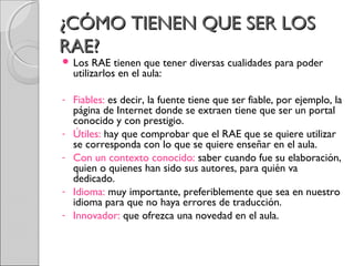 ¿CCÓÓMMOO TTIIEENNEENN QQUUEE SSEERR LLOOSS 
RRAAEE?? 
 Los RAE tienen que tener diversas cualidades para poder 
utilizarlos en el aula: 
- Fiables: es decir, la fuente tiene que ser fiable, por ejemplo, la 
página de Internet donde se extraen tiene que ser un portal 
conocido y con prestigio. 
- Útiles: hay que comprobar que el RAE que se quiere utilizar 
se corresponda con lo que se quiere enseñar en el aula. 
- Con un contexto conocido: saber cuando fue su elaboración, 
quien o quienes han sido sus autores, para quién va 
dedicado. 
- Idioma: muy importante, preferiblemente que sea en nuestro 
idioma para que no haya errores de traducción. 
- Innovador: que ofrezca una novedad en el aula. 
 