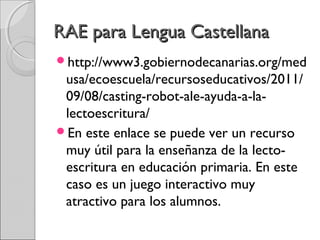 RRAAEE ppaarraa LLeenngguuaa CCaasstteellllaannaa 
http://www3.gobiernodecanarias.org/med 
usa/ecoescuela/recursoseducativos/2011/ 
09/08/casting-robot-ale-ayuda-a-la-lectoescritura/ 
En este enlace se puede ver un recurso 
muy útil para la enseñanza de la lecto-escritura 
en educación primaria. En este 
caso es un juego interactivo muy 
atractivo para los alumnos. 
 