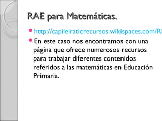 RRAAEE ppaarraa MMaatteemmááttiiccaass.. 
http://capileiraticrecursos.wikispaces.com/RECURSOS+En este caso nos encontramos con una 
página que ofrece numerosos recursos 
para trabajar diferentes contenidos 
referidos a las matemáticas en Educación 
Primaria. 
 