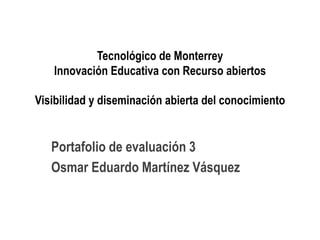 Tecnológico de Monterrey 
Innovación Educativa con Recurso abiertos 
Visibilidad y diseminación abierta del conocimiento 
Portafolio de evaluación 3 
Osmar Eduardo Martínez Vásquez 
 