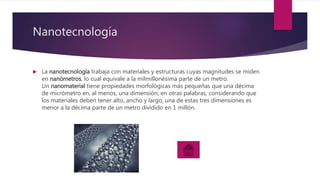 Nanotecnología
 La nanotecnología trabaja con materiales y estructuras cuyas magnitudes se miden
en nanómetros, lo cual equivale a la milmillonésima parte de un metro.
Un nanomaterial tiene propiedades morfológicas más pequeñas que una décima
de micrómetro en, al menos, una dimensión; en otras palabras, considerando que
los materiales deben tener alto, ancho y largo, una de estas tres dimensiones es
menor a la décima parte de un metro dividido en 1 millón.
 