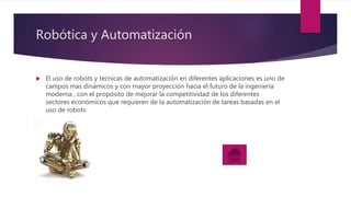 Robótica y Automatización
 El uso de robots y técnicas de automatización en diferentes aplicaciones es uno de
campos mas dinámicos y con mayor proyección hacia el futuro de la ingeniería
moderna , con el propósito de mejorar la competitividad de los diferentes
sectores económicos que requieren de la automatización de tareas basadas en el
uso de robots
 