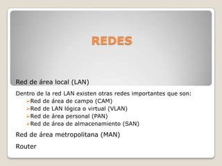 REDES

Red de área local (LAN)
Dentro de la red LAN existen otras redes importantes que son:
Red de área de campo (CAM)
Red de LAN lógica o virtual (VLAN)
Red de área personal (PAN)
Red de área de almacenamiento (SAN)

Red de área metropolitana (MAN)
Router

 