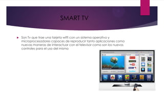 SMART TV


   Son Tv que trae una tarjeta wiffi con un sistema operativo y
    microprocesadores capaces de reproducir tanto aplicaciones como
    nuevas maneras de interactuar con el televisor como son los nuevos
    controles para el uso del mismo
 