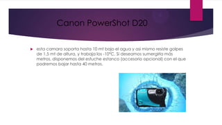 Canon PowerShot D20

   esta camara soporta hasta 10 mt bajo el agua y asi mismo resiste golpes
    de 1,5 mt de altura, y trabaja los -10°C. Si deseamos sumergirla más
    metros, disponemos del estuche estanco (accesorio opcional) con el que
    podremos bajar hasta 40 metros.
 