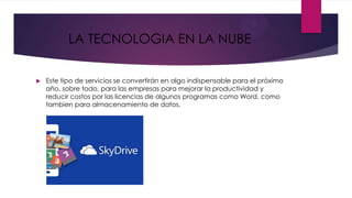 LA TECNOLOGIA EN LA NUBE


   Este tipo de servicios se convertirán en algo indispensable para el próximo
    año, sobre todo, para las empresas para mejorar la productividad y
    reducir costos por las licencias de algunos programas como Word, como
    tambien para almacenamiento de datos.
 