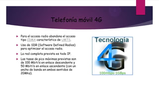 Telefonía móvil 4G

   Para el acceso radio abandona el acceso
    tipo CDMA característico de UMTS.
   Uso de SDR (Software Defined Radios)
    para optimizar el acceso radio.
   La red completa prevista es todo IP.
   Las tasas de pico máximas previstas son
    de 100 Mbit/s en enlace descendente y
    50 Mbit/s en enlace ascendente (con un
    ancho de banda en ambos sentidos de
    20Mhz).
 
