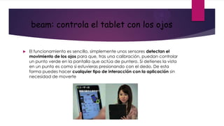 beam: controla el tablet con los ojos


   El funcionamiento es sencillo, simplemente unos sensores detectan el
    movimiento de los ojos para que, tras una calibración, puedan controlar
    un punto verde en la pantalla que actúa de puntero. Si detienes la vista
    en un punto es como si estuvieras presionando con el dedo. De esta
    forma puedes hacer cualquier tipo de interacción con la aplicación sin
    necesidad de moverte
 