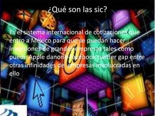 ¿Qué son las sic?
Es el sistema internacional de cotizaciones que
entro a México para que se puedan hacer
inversiones de grandes empresas tales como
puede Apple danone Facebook twitter gap entre
otras infinidades de empresas involucradas en
ello
 